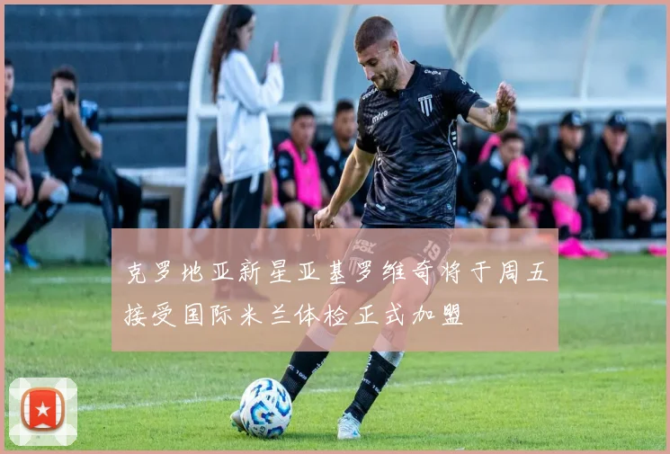 克罗地亚新星亚基罗维奇将于周五接受国际米兰体检正式加盟