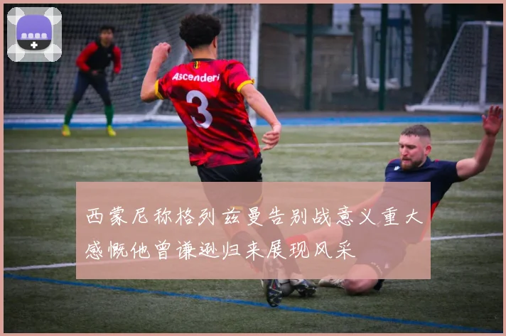 西蒙尼称格列兹曼告别战意义重大感慨他曾谦逊归来展现风采
