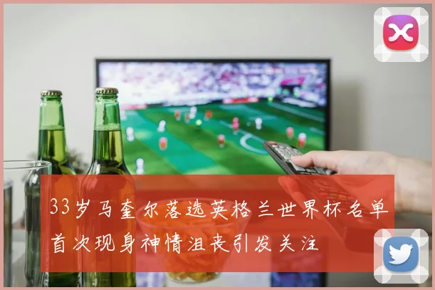 33岁马奎尔落选英格兰世界杯名单首次现身神情沮丧引发关注