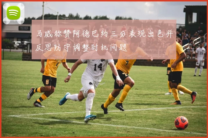 马威称赞阿德巴约三分表现出色并反思防守调整时机问题