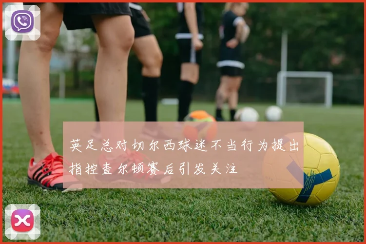 英足总对切尔西球迷不当行为提出指控查尔顿赛后引发关注