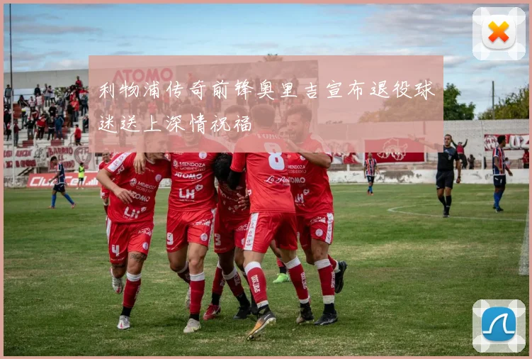 利物浦传奇前锋奥里吉宣布退役球迷送上深情祝福
