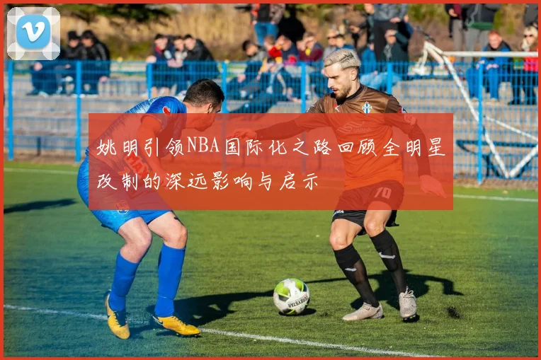 姚明引领NBA国际化之路回顾全明星改制的深远影响与启示