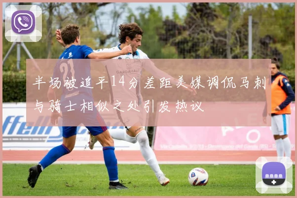 半场被追平14分差距美媒调侃马刺与骑士相似之处引发热议