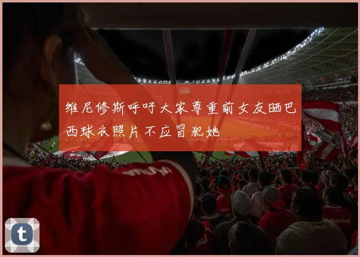 维尼修斯呼吁大家尊重前女友晒巴西球衣照片不应冒犯她