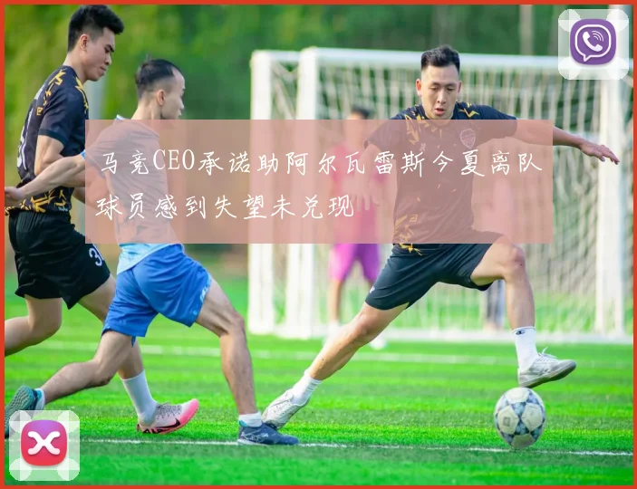 马竞CEO承诺助阿尔瓦雷斯今夏离队球员感到失望未兑现