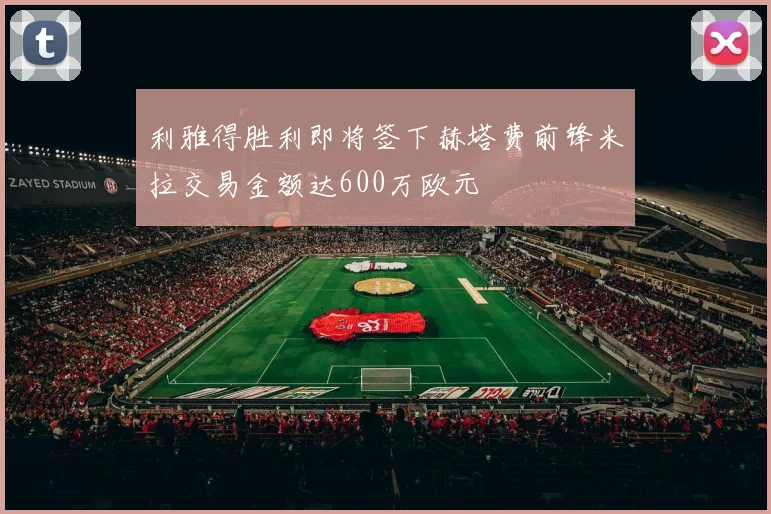 利雅得胜利即将签下赫塔费前锋米拉交易金额达600万欧元