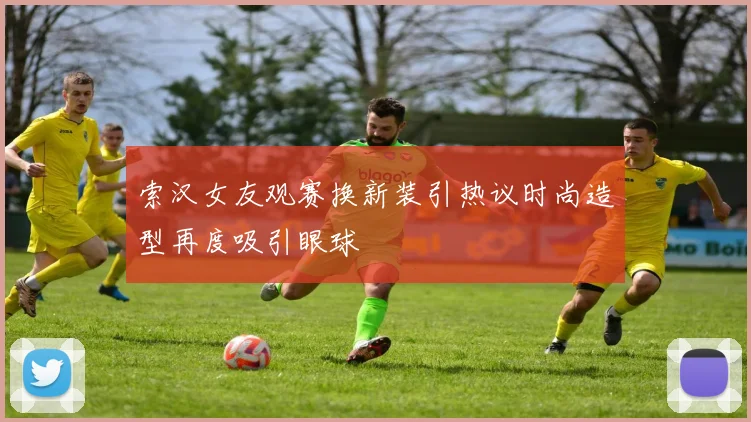 索汉女友观赛换新装引热议时尚造型再度吸引眼球