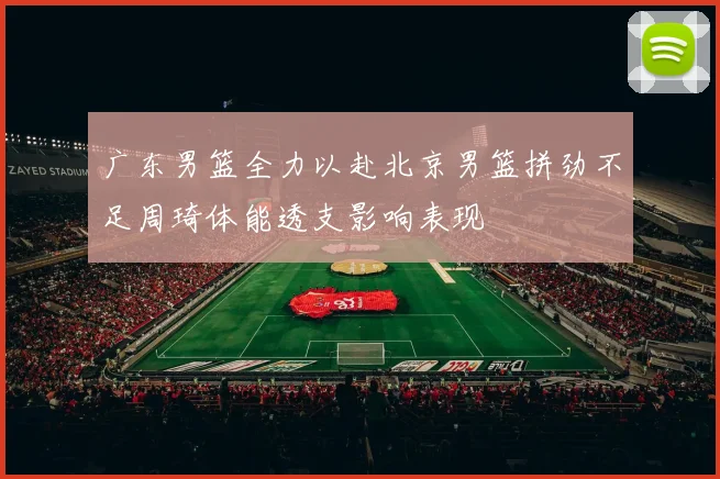广东男篮全力以赴北京男篮拼劲不足周琦体能透支影响表现