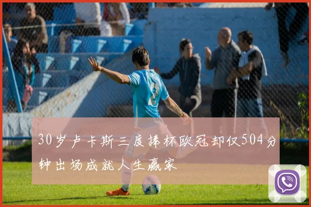 30岁卢卡斯三度捧杯欧冠却仅504分钟出场成就人生赢家