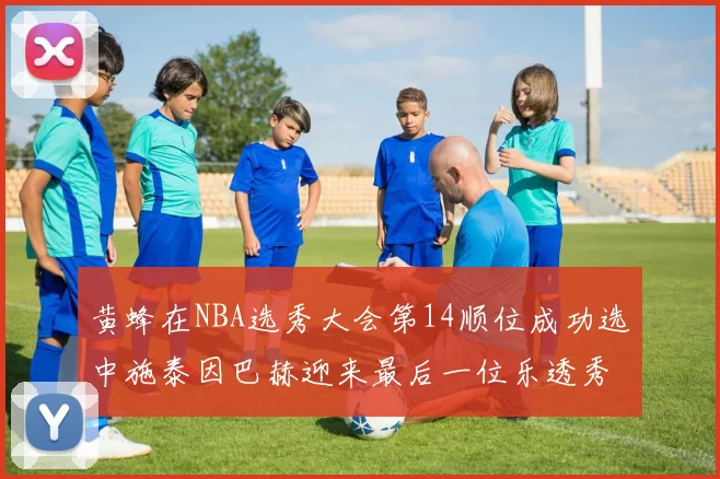 黄蜂在NBA选秀大会第14顺位成功选中施泰因巴赫迎来最后一位乐透秀