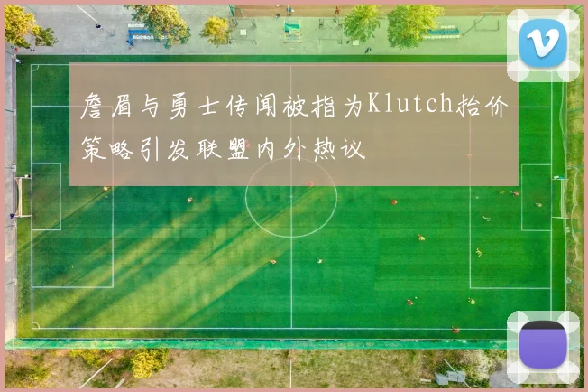 詹眉与勇士传闻被指为Klutch抬价策略引发联盟内外热议