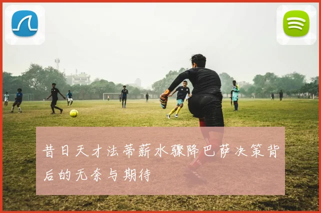 昔日天才法蒂薪水骤降巴萨决策背后的无奈与期待